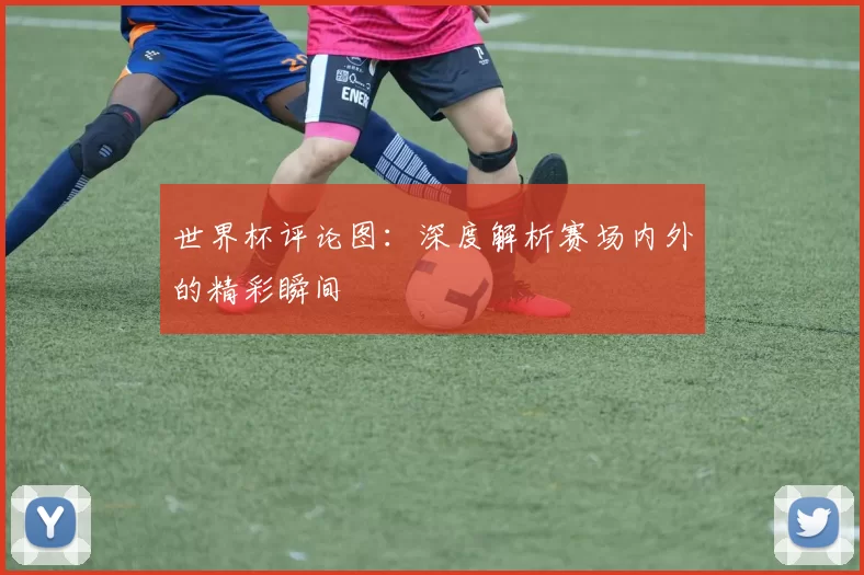 世界杯评论图:深度解析赛场内外的精彩瞬间