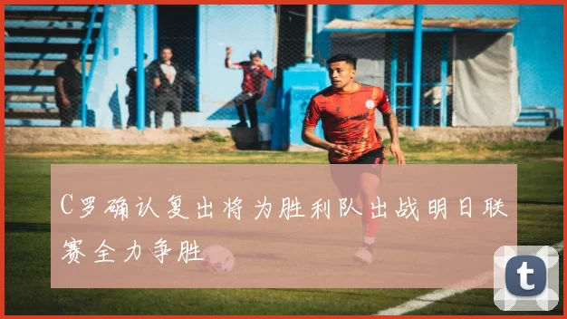 C罗确认复出将为胜利队出战明日联赛全力争胜