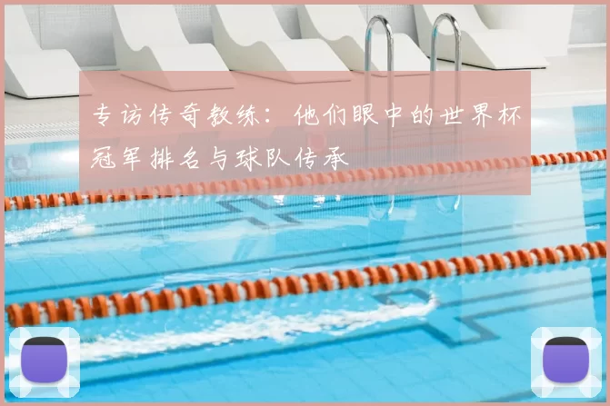 专访传奇教练：他们眼中的世界杯冠军排名与球队传承