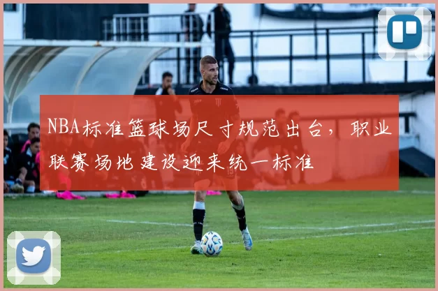 NBA标准篮球场尺寸规范出台，职业联赛场地建设迎来统一标准