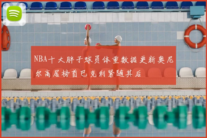 NBA十大胖子球员体重数据更新奥尼尔高居榜首巴克利紧随其后