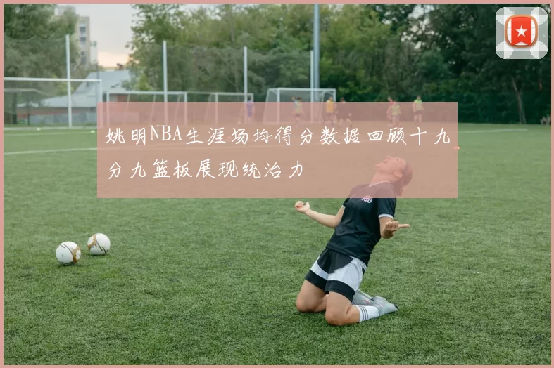 姚明NBA生涯场均得分数据回顾十九分九篮板展现统治力