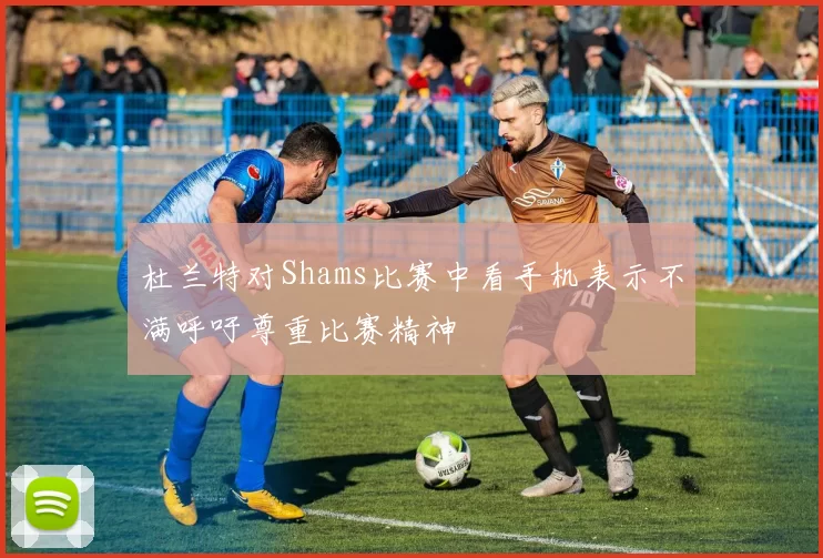 杜兰特对Shams比赛中看手机表示不满呼吁尊重比赛精神