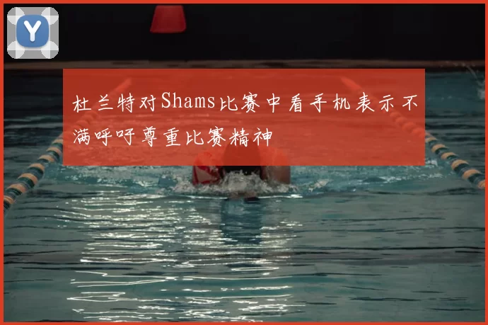 杜兰特对Shams比赛中看手机表示不满呼吁尊重比赛精神