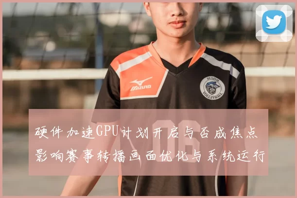 硬件加速GPU计划开启与否成焦点 影响赛事转播画面优化与系统运行效率