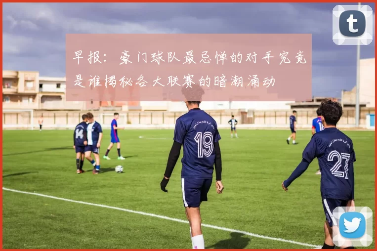 早报：豪门球队最忌惮的对手究竟是谁揭秘各大联赛的暗潮涌动