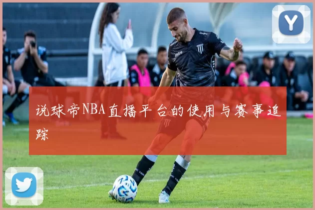 说球帝NBA直播平台的使用与赛事追踪