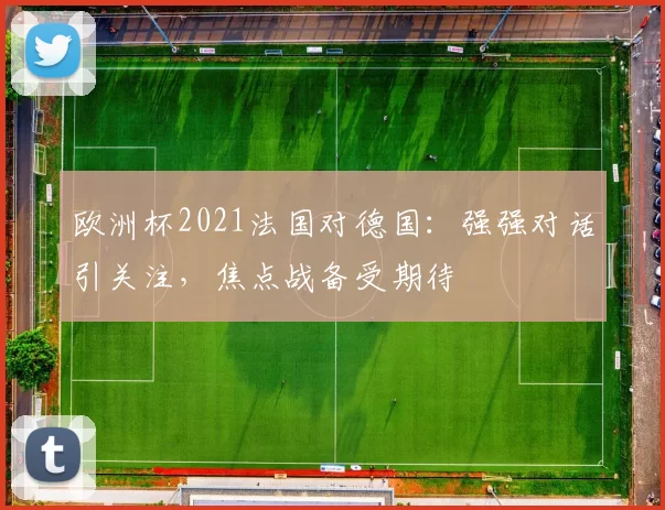 欧洲杯2021法国对德国：强强对话引关注，焦点战备受期待