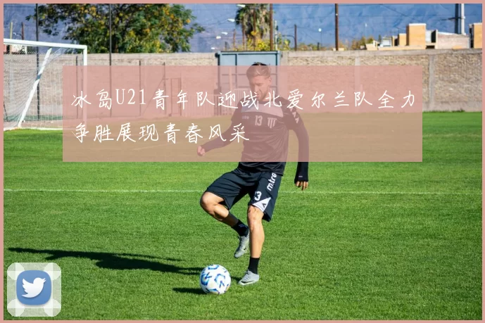 冰岛U21青年队迎战北爱尔兰队全力争胜展现青春风采