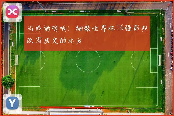 当终场哨响:细数世界杯16强那些改写历史的比分