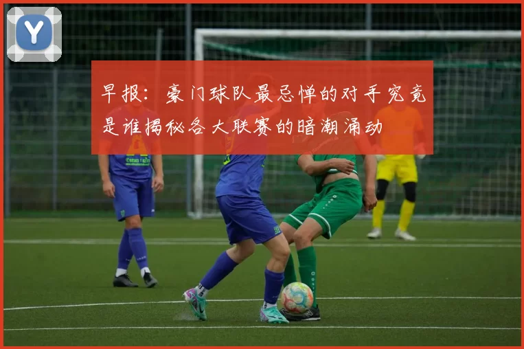 早报：豪门球队最忌惮的对手究竟是谁揭秘各大联赛的暗潮涌动