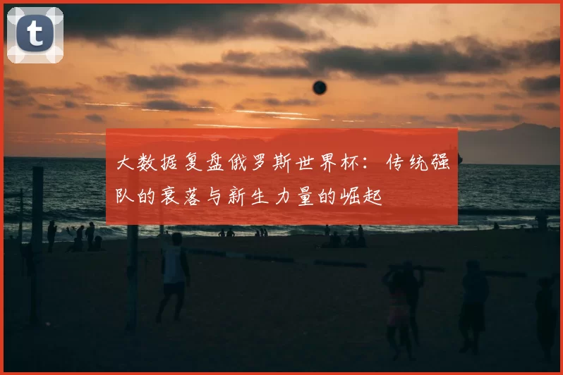 大数据复盘俄罗斯世界杯:传统强队的衰落与新生力量的崛起