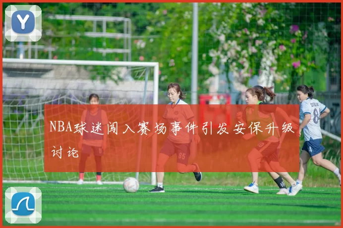 NBA球迷闯入赛场事件引发安保升级讨论