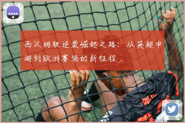 西汉姆联逆袭崛起之路:从英超中游到欧洲赛场的新征程