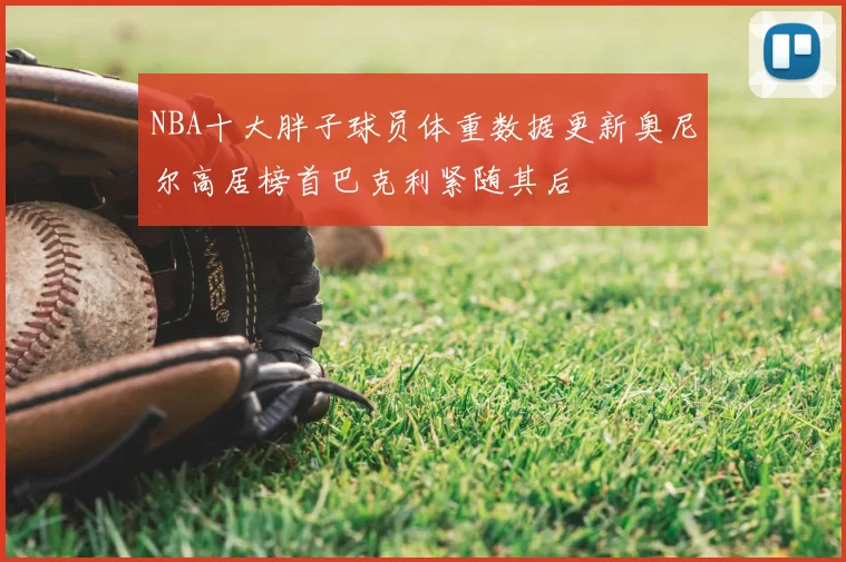 NBA十大胖子球员体重数据更新奥尼尔高居榜首巴克利紧随其后