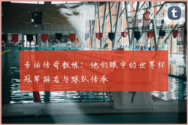 专访传奇教练：他们眼中的世界杯冠军排名与球队传承