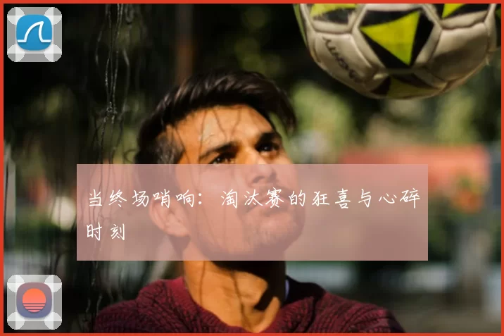 当终场哨响:淘汰赛的狂喜与心碎时刻