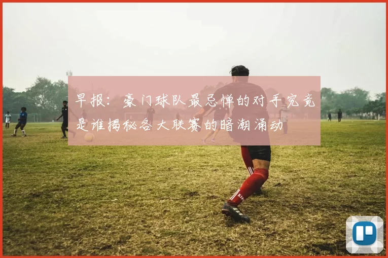 早报：豪门球队最忌惮的对手究竟是谁揭秘各大联赛的暗潮涌动