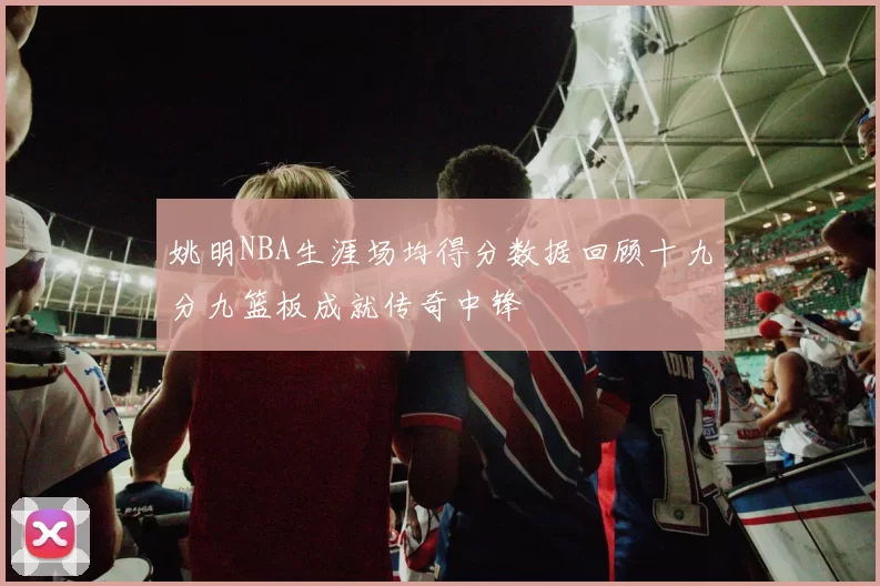 姚明NBA生涯场均得分数据回顾十九分九篮板成就传奇中锋