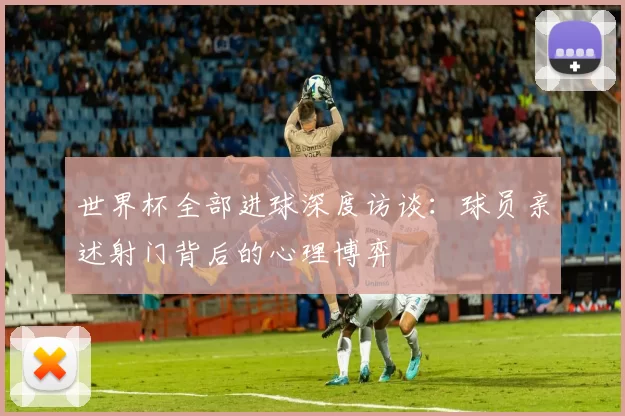 世界杯全部进球深度访谈:球员亲述射门背后的心理博弈