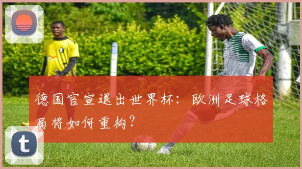 德国官宣退出世界杯:欧洲足球格局将如何重构?