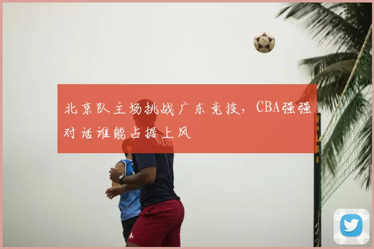 北京队主场挑战广东竞技，CBA强强对话谁能占据上风