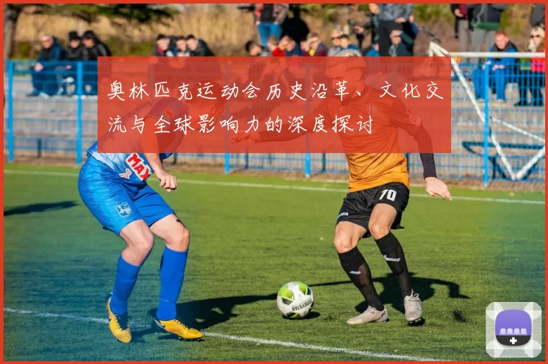 奥林匹克运动会历史沿革、文化交流与全球影响力的深度探讨
