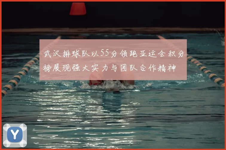 武汉排球队以55分领跑亚运会积分榜展现强大实力与团队合作精神