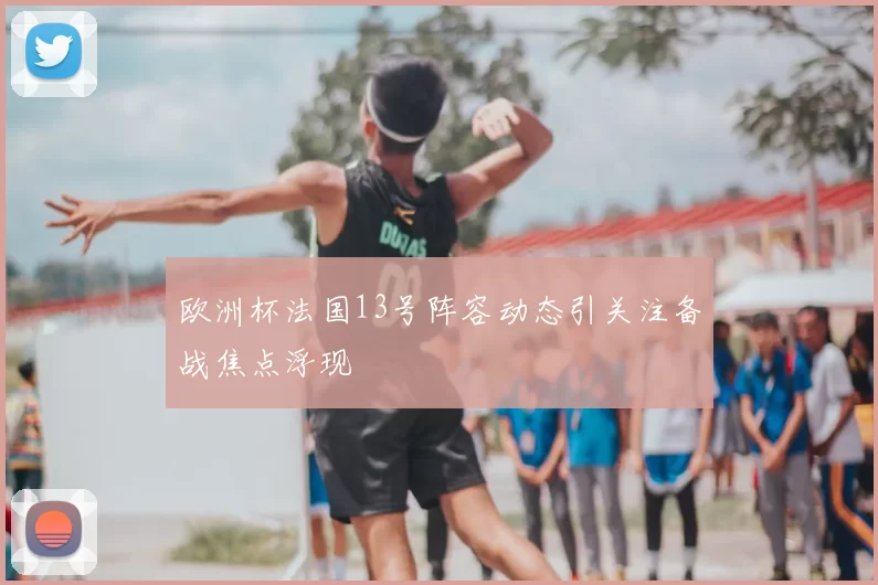 欧洲杯法国13号阵容动态引关注备战焦点浮现