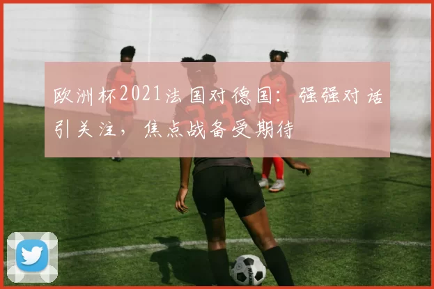 欧洲杯2021法国对德国：强强对话引关注，焦点战备受期待