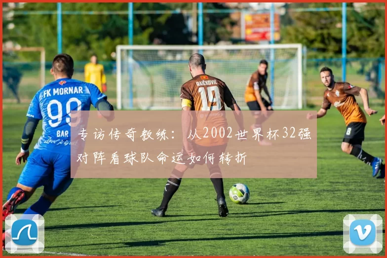 专访传奇教练:从2002世界杯32强对阵看球队命运如何转折