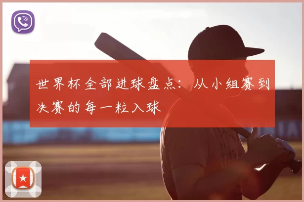 世界杯全部进球盘点：从小组赛到决赛的每一粒入球
