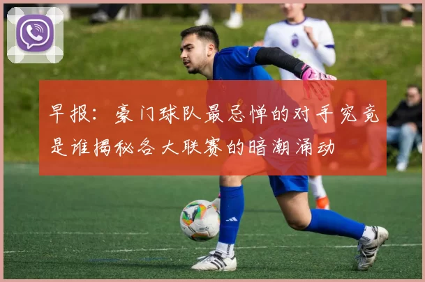早报：豪门球队最忌惮的对手究竟是谁揭秘各大联赛的暗潮涌动