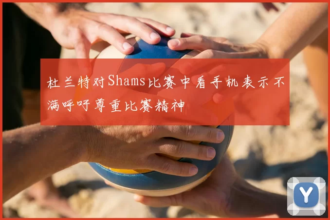 杜兰特对Shams比赛中看手机表示不满呼吁尊重比赛精神