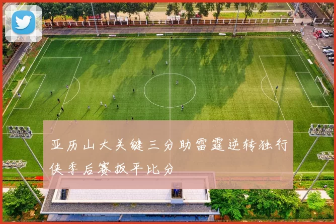 亚历山大关键三分助雷霆逆转独行侠季后赛扳平比分