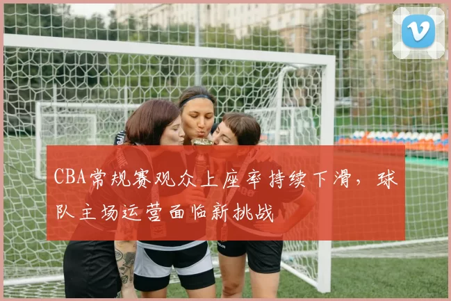 CBA常规赛观众上座率持续下滑,球队主场运营面临新挑战