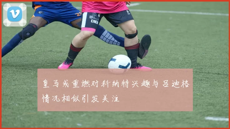 皇马或重燃对科纳特兴趣与吕迪格情况相似引发关注