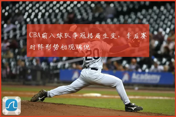 CBA前八球队争冠格局生变，季后赛对阵形势初现端倪