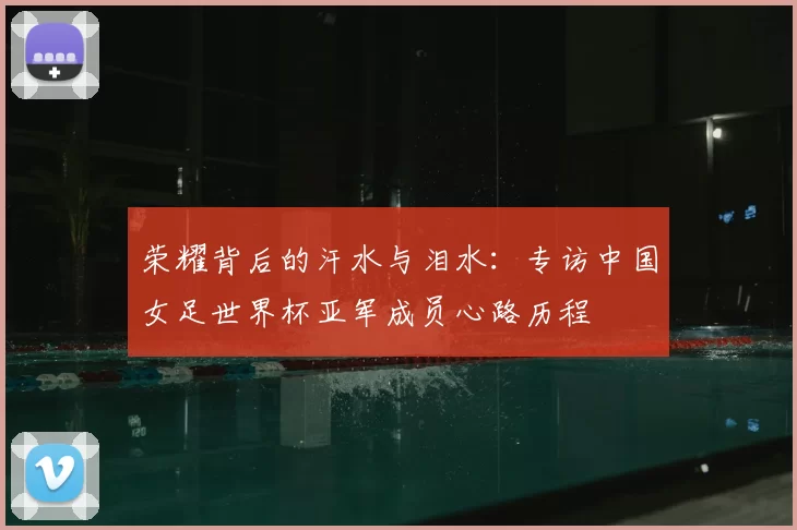 荣耀背后的汗水与泪水:专访中国女足世界杯亚军成员心路历程