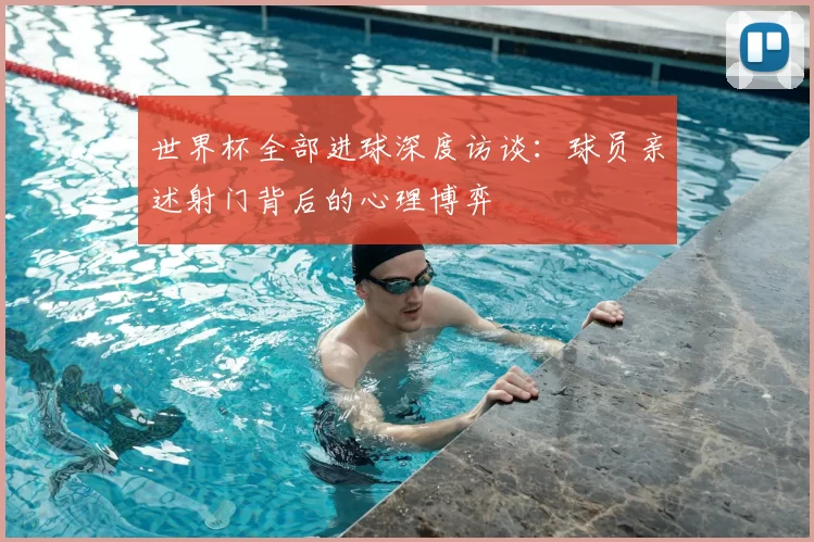世界杯全部进球深度访谈：球员亲述射门背后的心理博弈