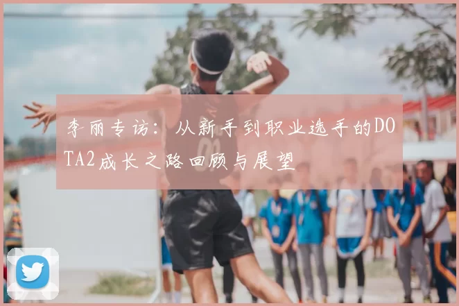 李丽专访:从新手到职业选手的DOTA2成长之路回顾与展望