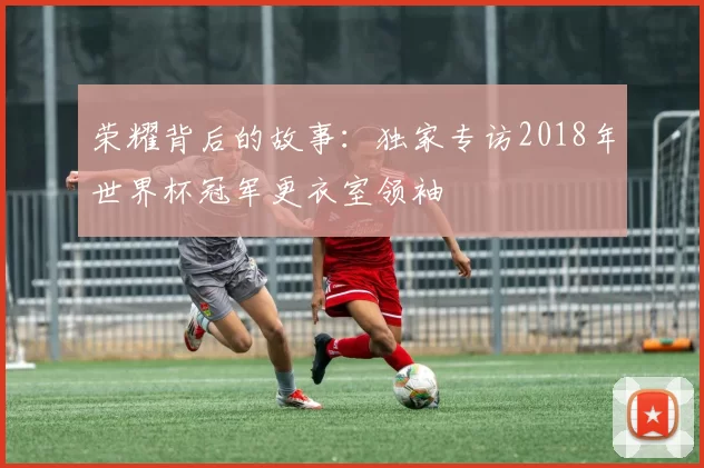 荣耀背后的故事:独家专访2018年世界杯冠军更衣室领袖