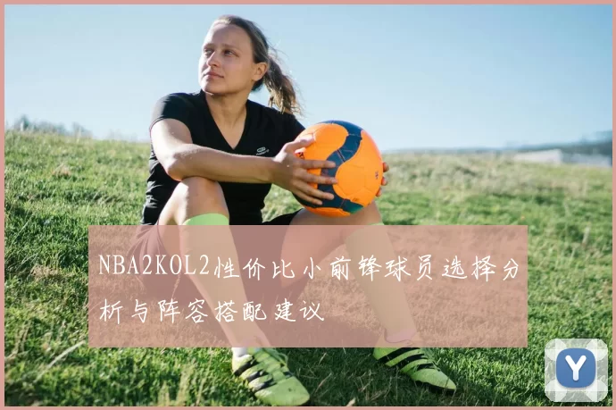 NBA2KOL2性价比小前锋球员选择分析与阵容搭配建议