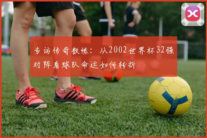 专访传奇教练：从2002世界杯32强对阵看球队命运如何转折