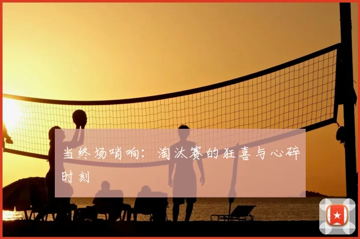 当终场哨响：淘汰赛的狂喜与心碎时刻
