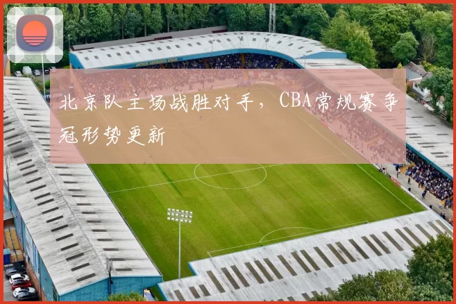 北京队主场战胜对手，CBA常规赛争冠形势更新