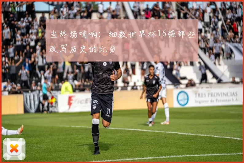 当终场哨响：细数世界杯16强那些改写历史的比分