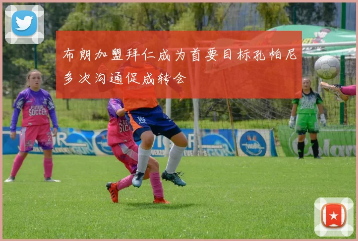 布朗加盟拜仁成为首要目标孔帕尼多次沟通促成转会