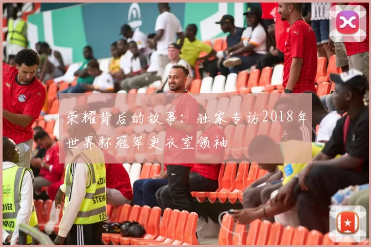 荣耀背后的故事:独家专访2018年世界杯冠军更衣室领袖