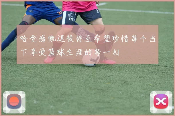 哈登感慨退役将至希望珍惜每个当下享受篮球生涯的每一刻